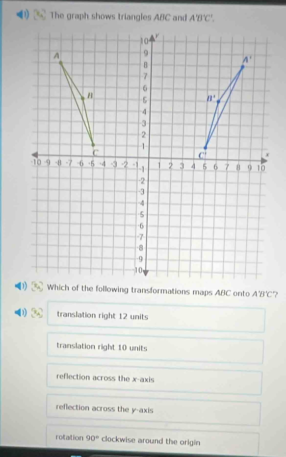 The graph shows triangles ABC and A'B'C'.
A'B'C ?
translation right 12 units
translation right 10 units
reflection across the x-axis
reflection across the y-axis
rotation 90° clockwise around the origin