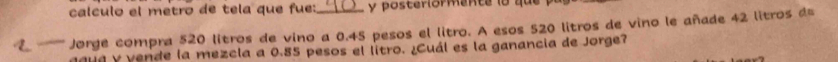 calculo el metro de tela que fue: y posterlormente lo qu 
2 '-''''''' orge compra 520 litros de vino a 0.45 pesos el litro. A esos 520 litros de vino le añade 42 litros d 
y vende la mezcla a 0.85 pesos el litro. ¿Cuál es la ganancia de Jorge?