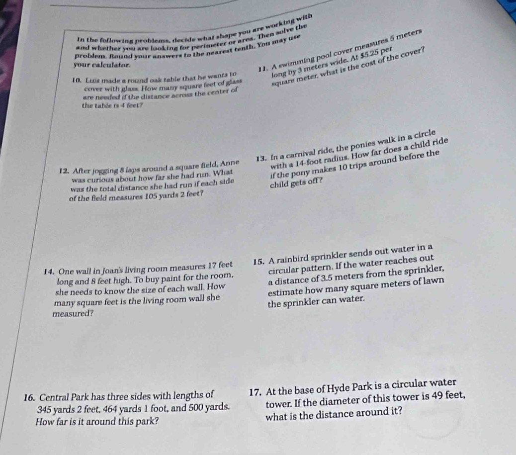 In the following problems, decide what shape you are working with 
and whether you are looking for perimeter or area. Then solve the 
problem. Round your answers to the nearest tenth. You may use 
your calculator. 
11. A swimming pool cover measures 5 meters
10. Luis made a round oak table that he wants to long by 3 meters wide. At $5.25 per 
cover with glass. How many square feet of glass
square meter, what is the cost of the cover ? 
are needed if the distance across the center of 
the table is 4 feet? 
13. In a carnival ride, the ponies walk in a circle 
12. After jogging 8 laps around a square field, Anne 
with a 14-foot radius. How far does a child ride 
child gets ofl? if the pony makes 10 trips around before the 
was curious about how far she had run. What 
was the total distance she had run if each side 
of the field measures 105 yards 2 feet? 
14. One wall in Joan's living room measures 17 feet 15. A rainbird sprinkler sends out water in a 
long and 8 feet high. To buy paint for the room. circular pattern. If the water reaches out 
she needs to know the size of each wall. How a distance of 3.5 meters from the sprinkler, 
many square feet is the living room wall she estimate how many square meters of lawn 
measured? the sprinkler can water. 
16. Central Park has three sides with lengths of 17. At the base of Hyde Park is a circular water
345 yards 2 feet, 464 yards 1 foot, and 500 yards. tower. If the diameter of this tower is 49 feet, 
How far is it around this park? what is the distance around it?