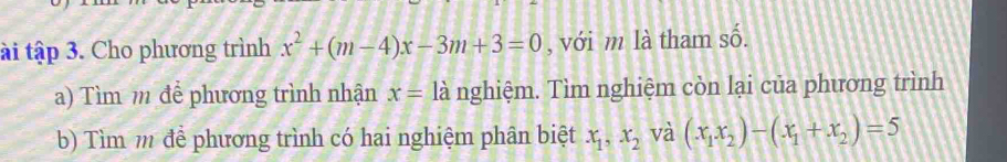 ài tập 3. Cho phương trình x^2+(m-4)x-3m+3=0 , với m là tham số. 
a) Tìm m để phương trình nhận x= là nghiệm. Tìm nghiệm còn lại của phương trình 
b) Tìm m để phương trình có hai nghiệm phân biệt x_1, x_2 và (x_1x_2)-(x_1+x_2)=5