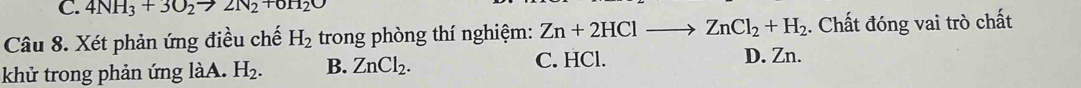 4NH_3+3O_2to 2N_2+0H_2O
Câu 8. Xét phản ứng điều chế H_2 trong phòng thí nghiệm: Zn+2HClto ZnCl_2+H_2. Chất đóng vai trò chất
khử trong phản ứng làA. H_2. B. ZnCl_2. C. HCl.
D. Zn.