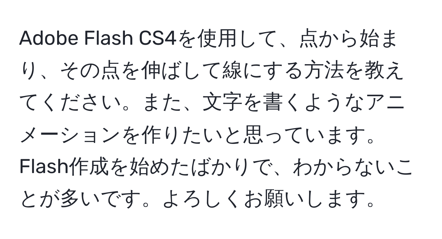 Adobe Flash CS4を使用して、点から始まり、その点を伸ばして線にする方法を教えてください。また、文字を書くようなアニメーションを作りたいと思っています。Flash作成を始めたばかりで、わからないことが多いです。よろしくお願いします。