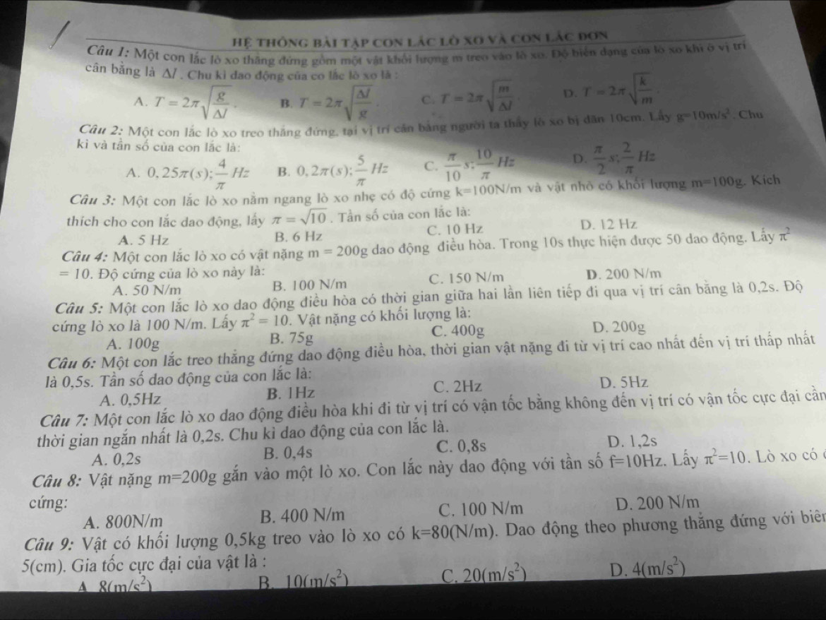 Hệ thông bài tập con lác lò xo và con lác đơn
Câu 1: Một con lắc lò xo thăng đứng gồm một vật khổi lượng m treo vào lồ xo. Độ biển dạng của lò xo khi ở vị trị
cân bằng là Δ/ . Chu kì đao động của co lắc lò xo là :
A. T=2π sqrt(frac g)△ J. B. T=2π sqrt(frac △ J)g. C. T=2π sqrt(frac m)△ l D. T=2π sqrt(frac k)m
Câu 2: Một con lắc lò xo treo thắng đứng, tại vị trí căn bảng người ta thấy lò xo bị dăn 10cm. Lấy g=10m/s^2. Chu
kì và tần số của con lắc là:
A. 0,25π (s); 4/π  Hz B. 0,2π (s); 5/π  Hz C.  π /10 s: 10/π  Hz D.  π /2 s; 2/π  Hz
Câu 3: Một con lắc lò xo nằm ngang lò xo nhẹ có độ cứng k=100N/m và vật nhỏ có khổi lượng m=100g. Kích
thích cho con lắc dao động, lấy π =sqrt(10). Tần số của con lắc là:
A. 5 Hz B. 6 Hz C. 10 Hz
D. 12 Hz
Câu 4: Một con lắc lò xo có vật nặng m=200g dao động điều hòa. Trong 10s thực hiện được 50 dao động. Lấy π^2
=10. Độ cứng của lò xo này là:
A. 50 N/m B. 100 N/m C. 150 N/m D. 200 N/m
Câu 5: Một con lắc lò xo dao động điều hòa có thời gian giữa hai lần liên tiếp đi qua vị trí cân bằng là 0,2s. Độ
cứng lò xo là 100 N/m. Lấy π^2=10.  Vật nặng có khối lượng là: D. 200g
A. 100g B. 75g
C. 400g
Câu 6: Một con lắc treo thẳng đứng đao động điều hòa, thời gian vật nặng đi từ vị trí cao nhất đến vị trí thấp nhất
là 0,5s. Tần số đao động của con lắc là: D. 5Hz
A. 0,5Hz B. 1Hz C. 2Hz
Câu 7: Một con lắc lò xo dao động điều hòa khi đi từ vị trí có vận tốc bằng không đến vị trí có vận tốc cực đại cần
thời gian ngắn nhất là 0,2s. Chu kì dao động của con lắc là.
C. 0,8s
A. 0,2s B. 0,4s D. 1,2s
Câu 8: Vật nặng m=200g gắn vào một lò xo. Con lắc này dao động với tần số f=10Hz :. Lấy π^2=10 Lò xo có 
cứng: D. 200 N/m
A. 800N/m B. 400 N/m C. 100 N/m
Câu 9: Vật có khối lượng 0,5kg treo vào lò xo có k=80(N/m). Dao động theo phương thắng đứng với biê
5(cm). Gia tốc cực đại của vật là :
A 8(m/s^2)
B 10(m/s^2)
C. 20(m/s^2)
D. 4(m/s^2)