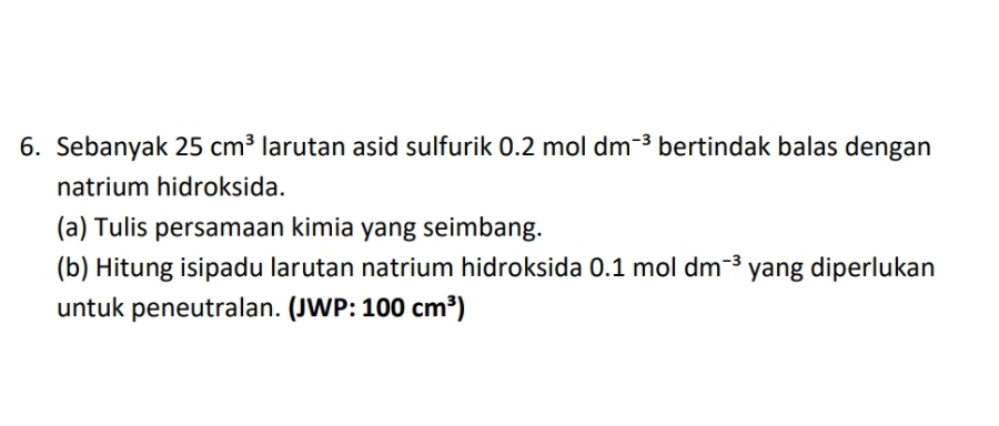 Sebanyak 25cm^3 larutan asid sulfurik 0.2 mol dm^(-3) bertindak balas dengan 
natrium hidroksida. 
(a) Tulis persamaan kimia yang seimbang. 
(b) Hitung isipadu larutan natrium hidroksida 0.1 mol dm^(-3) yang diperlukan 
untuk peneutralan. (JWP: 100cm^3)