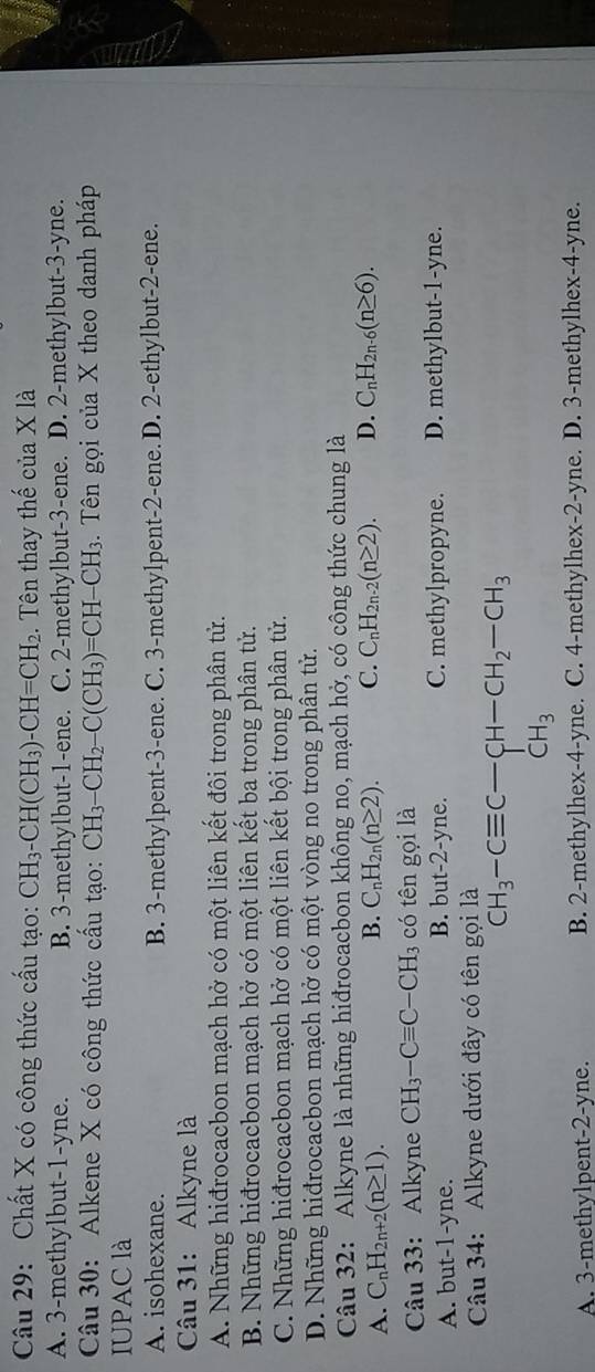 Chất X có công thức cấu tạo: CH_3-CH(CH_3)-CH=CH_2. Tên thay thế của X là
A. 3-methylbut-1-yne. B. 3-methylbut-1-ene. C. 2-methylbut-3-ene. D. 2-methylbut-3-yne.
Câu 30: Alkene X có công thức cấu tạo: CH_3-CH_2-C(CH_3)=CH-CH_3 3. Tên gọi của X theo danh pháp
IUPAC là
A. isohexane. B. 3-methylpent-3-ene. C. 3-methylpent-2-ene. D. 2-ethylbut-2-ene.
Câu 31: Alkyne là
A. Những hiđrocacbon mạch hở có một liên kết đôi trong phân tử.
B. Những hiđrocacbon mạch hở có một liên kết ba trong phân tử.
C. Những hiđrocacbon mạch hở có một liên kết bội trong phân tử.
D. Những hiđrocacbon mạch hở có một vòng no trong phân tử.
Câu 32: Alkyne là những hiđrocacbon không no, mạch hở, có công thức chung là
B.
A. C_nH_2n+2(n≥ 1). C_nH_2n(n≥ 2). C. C_nH_2n-2(n≥ 2). D. C_nH_2n-6(n≥ 6).
Câu 33: Alkyne CH_3-Cequiv C-CH_3 có tên gọi là
A. but-1-yne. B. but-2-yne. C. methylpropyne. D. methylbut-1-yne.
Câu 34: Alkyne dưới đây có tên gọi là
^CH_3-Cequiv C-CH-CH_2-CH_3CH_3
A. 3-methylpent-2-yne. B. 2-methylhex-4-yne. C. 4-methylhex-2-yne. D. 3-methylhex-4-yne.