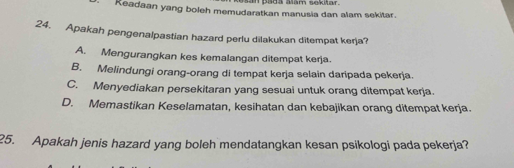 san pada alam sekitar.
Keadaan yang boleh memudaratkan manusia dan alam sekitar.
24. Apakah pengenalpastian hazard perlu dilakukan ditempat kerja?
A. Mengurangkan kes kemalangan ditempat kerja.
B. Melindungi orang-orang di tempat kerja selain daripada pekerja.
C. Menyediakan persekitaran yang sesuai untuk orang ditempat kerja.
D. Memastikan Keselamatan, kesihatan dan kebajikan orang ditempat kerja.
25. Apakah jenis hazard yang boleh mendatangkan kesan psikologi pada pekerja?