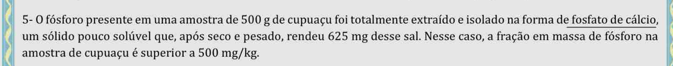 5- O fósforo presente em uma amostra de 500 g de cupuaçu foi totalmente extraído e isolado na forma de fosfato de cálcio, 
um sólido pouco solúvel que, após seco e pesado, rendeu 625 mg desse sal. Nesse caso, a fração em massa de fósforo na 
amostra de cupuaçu é superior a 500 mg/kg.