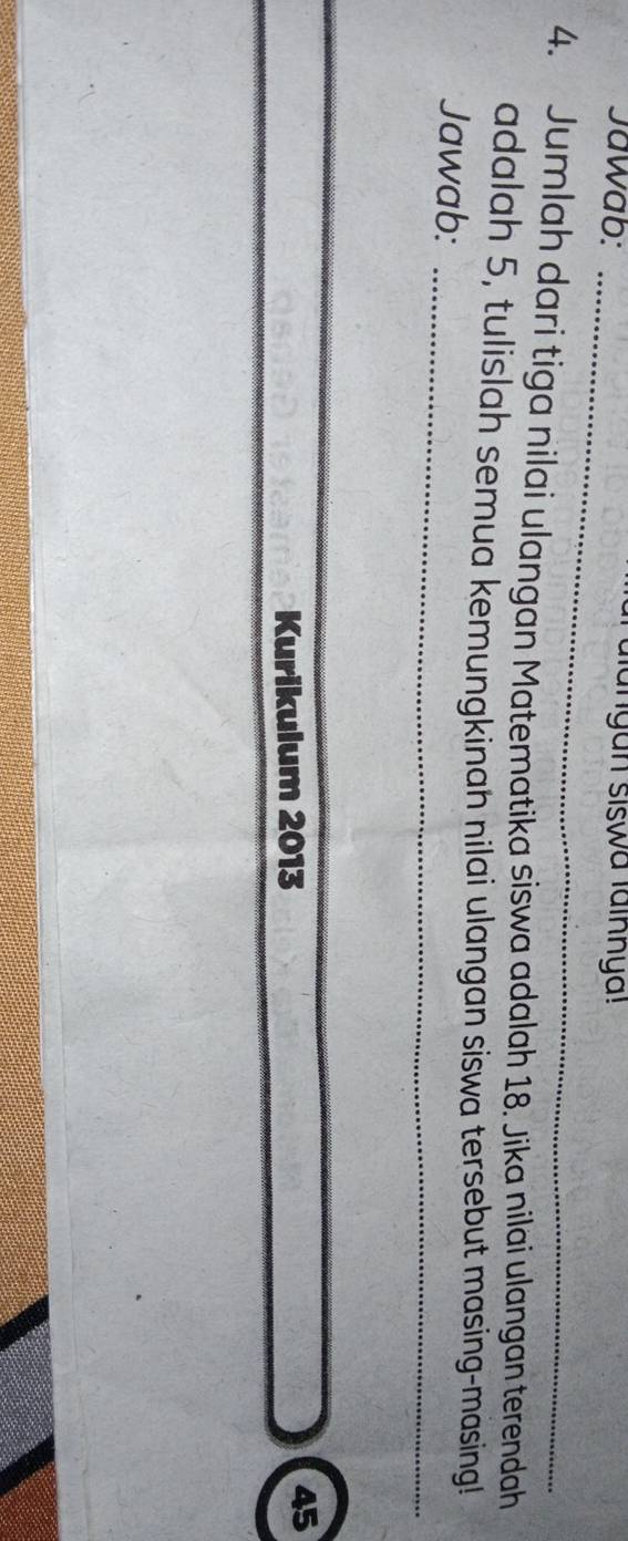 Jawab: _anyan siswa lainnya! 
4. Jumlah dari tiga nilai ulangan Matematika siswa adalah 18. Jika nilai ulangan terendah 
adalah 5, tulislah semua kemungkinah nilai ulangan siswa tersebut masing-masing! 
Jawab:_ 
Kurikulum 2013 
45