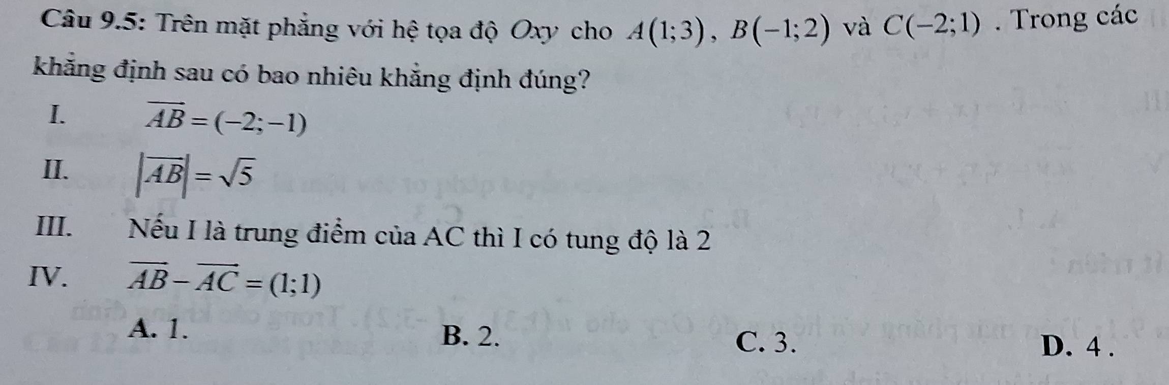 Câu 9.5: Trên mặt phẳng với hệ tọa độ Oxy cho A(1;3), B(-1;2) và C(-2;1). Trong các
khẳng định sau có bao nhiêu khẳng định đúng?
I.
overline AB=(-2;-1)
II. |vector AB|=sqrt(5)
III. €£ Nếu I là trung điểm của AC thì I có tung độ là 2
IV. vector AB-vector AC=(1;1)
A. 1. B. 2. C. 3. D. 4.