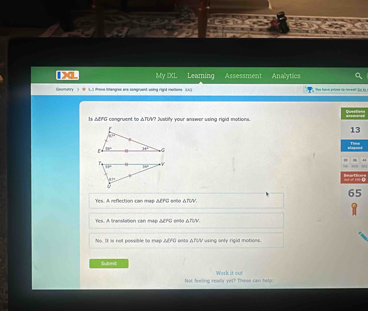 a My IXL Learning Assessment Analytics
Geometry > L.1 Prove triangles are congruent using rigid motions XAQ You have prizes to reveal! Go to
Questions
answered
Is △ EFG congruent to △ TUV 7 Justify your answer using rigid motions.
13
Time
elapsed
00 06 44
HR MIN SEC
SmartScore
out of 100 7
65
Yes. A reflection can map △ EFG onto △ TUV.
Yes. A translation can map △ EFG onto △ TUV.
No. It is not possible to map △ EFG onto △ TUV using only rigid motions.
Submit
Work it out
Not feeling ready yet? These can help: