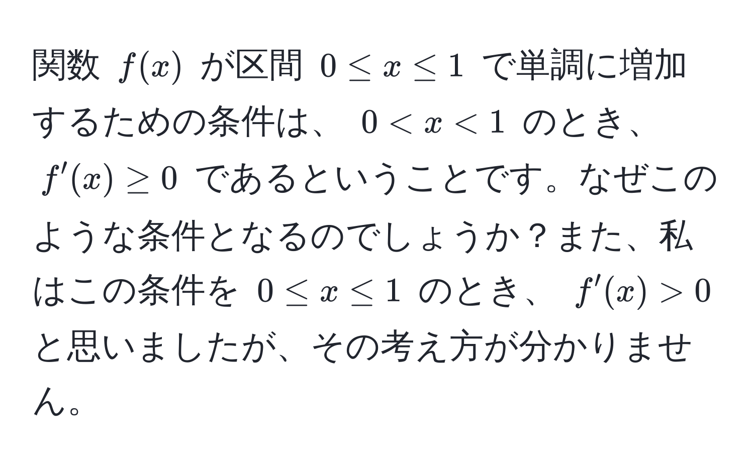 関数 ( f(x) ) が区間 ( 0 ≤ x ≤ 1 ) で単調に増加するための条件は、 ( 0 < x < 1 ) のとき、 ( f'(x) ≥ 0 ) であるということです。なぜこのような条件となるのでしょうか？また、私はこの条件を ( 0 ≤ x ≤ 1 ) のとき、 ( f'(x) > 0 ) と思いましたが、その考え方が分かりません。