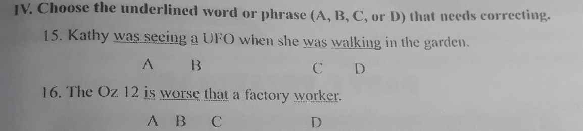 Choose the underlined word or phrase (A, B, C, or D) that needs correcting. 
15. Kathy was seeing a UFO when she was walking in the garden. 
A B 
C D 
16. The Oz 12 is worse that a factory worker. 
A B C D