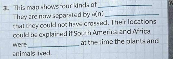 This map shows four kinds of_ 
A 
They are now separated by a(n) _ 
that they could not have crossed. Their locations 
could be explained if South America and Africa 
were _at the time the plants and 
animals lived.