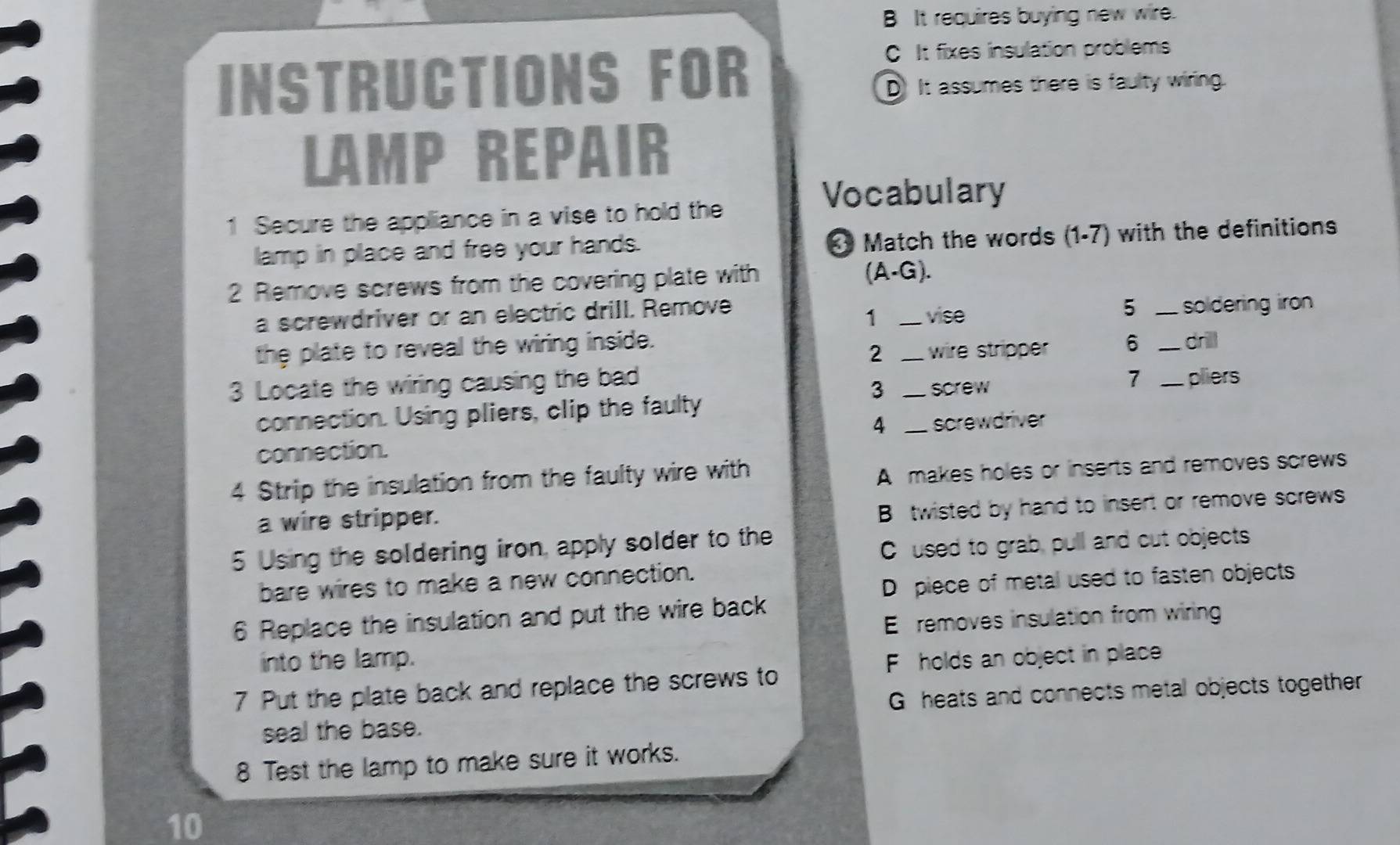 B It requires buying new wire.
C It fixes insulation problems
INSTRUCTIONS FOR D It assumes there is faulty wiring.
LAMP REPAIR
Vocabulary
1 Secure the appliance in a vise to hold the
lamp in place and free your hands. Match the words (1-7) with the definitions
2 Remove screws from the covering plate with
(A· G). 
1
a screwdriver or an electric driIl. Remove _vise
5 _ soldering iro 
the plate to reveal the wiring inside. _6 _drill
2 wire stripper
3 Locate the wiring causing the bad __pliers
3 screw
7
connection. Using pliers, clip the faulty
4 _screwdriver
connection.
4 Strip the insulation from the faulty wire with
A makes holes or inserts and removes screws
a wire stripper.
B twisted by hand to insert or remove screws
5 Using the soldering iron apply solder to the
C used to grab, pull and cut objects
bare wires to make a new connection.
D piece of metal used to fasten objects
6 Replace the insulation and put the wire back
E removes insulation from wiring
into the lamp. F holds an object in place
7 Put the plate back and replace the screws to
G heats and connects metal objects together
seal the base.
8 Test the lamp to make sure it works.
10