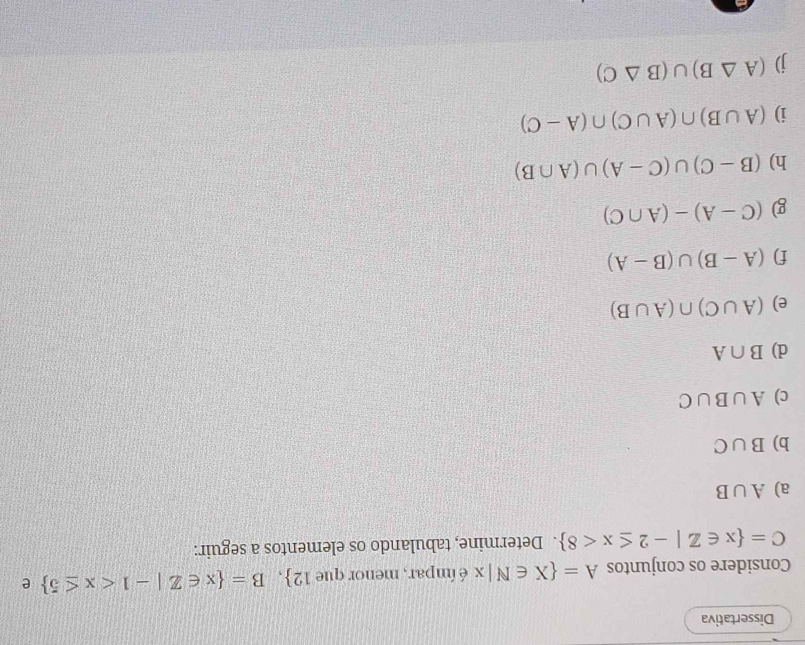 Dissertativa 
Considere os conjuntos A= X∈ N|x é ímpar, menor que 12 , B= x∈ Z|-1 e
C= x∈ Z|-2≤ x<8. Determine, tabulando os elementos a seguir: 
a) A∪ B
b) B∪ C
c) A∪ B∪ C
d) B∩ A
e) (A∪ C)∩ (A∪ B)
f) (A-B)∪ (B-A)
g) (C-A)-(A∩ C)
h) (B-C)∪ (C-A)∪ (A∩ B)
i) (A∪ B)∩ (A∪ C)∩ (A-C)
(A△ B)∪ (B△ C)