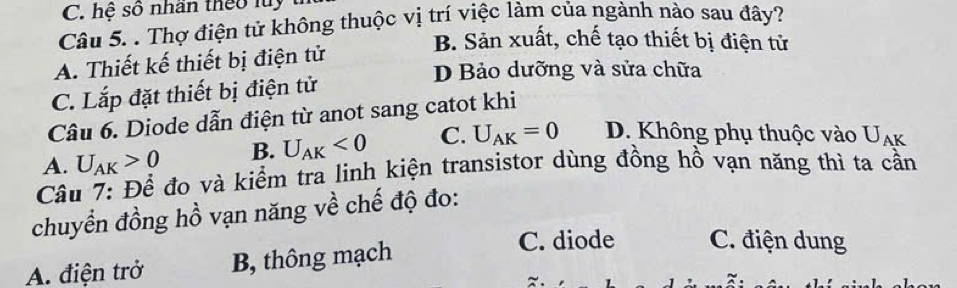 hệ số nhần theo luy
Câu 5. . Thợ điện tử không thuộc vị trí việc làm của ngành nào sau đây?
B. Sản xuất, chế tạo thiết bị điện tử
A. Thiết kế thiết bị điện tử
D Bảo dưỡng và sửa chữa
C. Lắp đặt thiết bị điện tử
Câu 6. Diode dẫn điện từ anot sang catot khi
B. U_AK<0</tex> C. U_AK=0 D. Không phụ thuộc vào U_AK
Câu 7: Để đo và kiểm tra linh kiện transistor dùng đồng hồ vạn năng thì ta cần A. U_AK>0
chuyển đồng hồ vạn năng về chế độ đo:
A. điện trở B, thông mạch
C. diode C. điện dung