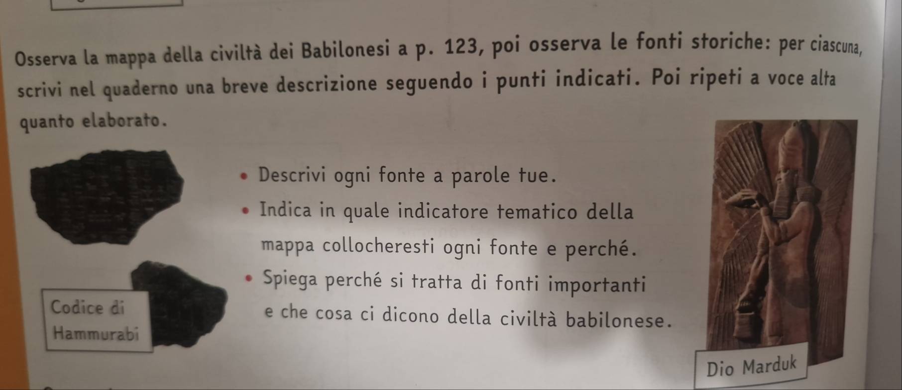 Osserva la mappa della civiltà dei Babilonesi a p. 123, poi osserva le fonti storiche: per ciascuna, 
scrivi nel quaderno una breve descrizione seguendo i punti indicati. Poi ripeti a voce alta 
quanto elaborato. 
Descrivi ogni fonte a parole tue. 
Indica in quale indicatore tematico della 
mappa collocheresti ogni fonte e perché. 
Spiega perché si tratta di fonti importanti 
e che cosa ci dicono della civiltà babilonese.