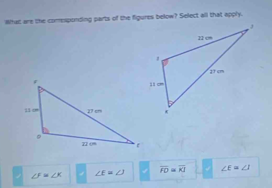 Whait are lihe comesponding parts of the figures below? Select all that apply,
∠ F≌ ∠ K ∠ E≌ ∠ J I overline FD≌ overline KI ∠ E≌ ∠ I