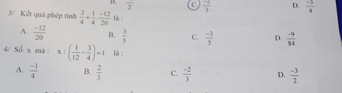 B. overline 2 C  (-2)/3   (-3)/4 
D.
3/ Kết quả phép tính  3/4 + 1/4 ·  (-12)/20  là :
A.  (-12)/20 
B.  3/5 
C.  (-3)/5   (-9)/84 
D.
4/ Số x mà : x:( 1/12 - 3/4 )=1 là :
A.  (-1)/4   2/3 
B.
C.  (-2)/3   (-3)/2 
D.