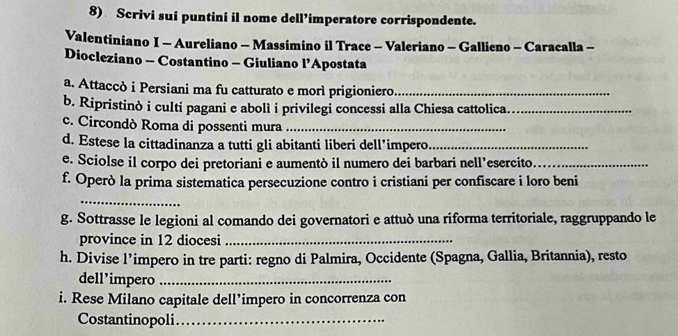 Scrivi sui puntini il nome dell’imperatore corrispondente. 
Valentiniano I - Aureliano - Massimino il Trace - Valeriano - Gallieno - Caracalla - 
Diocleziano - Costantino - Giuliano l’Apostata 
a. Attaccò i Persiani ma fu catturato e morì prigioniero._ 
b. Ripristinò i culti pagani e abolì i privilegi concessi alla Chiesa cattolica._ 
c. Circondò Roma di possenti mura_ 
d. Estese la cittadinanza a tutti gli abitanti liberi dell’impero_ 
e. Sciolse il corpo dei pretoriani e aumentò il numero dei barbari nell’esercito_ 
f. Operò la prima sistematica persecuzione contro i cristiani per confiscare i loro beni 
_ 
g. Sottrasse le legioni al comando dei governatori e attuò una riforma territoriale, raggruppando le 
province in 12 diocesi_ 
h. Divise l’impero in tre parti: regno di Palmira, Occidente (Spagna, Gallia, Britannia), resto 
dell’impero_ 
i. Rese Milano capitale dell’impero in concorrenza con 
Costantinopoli_