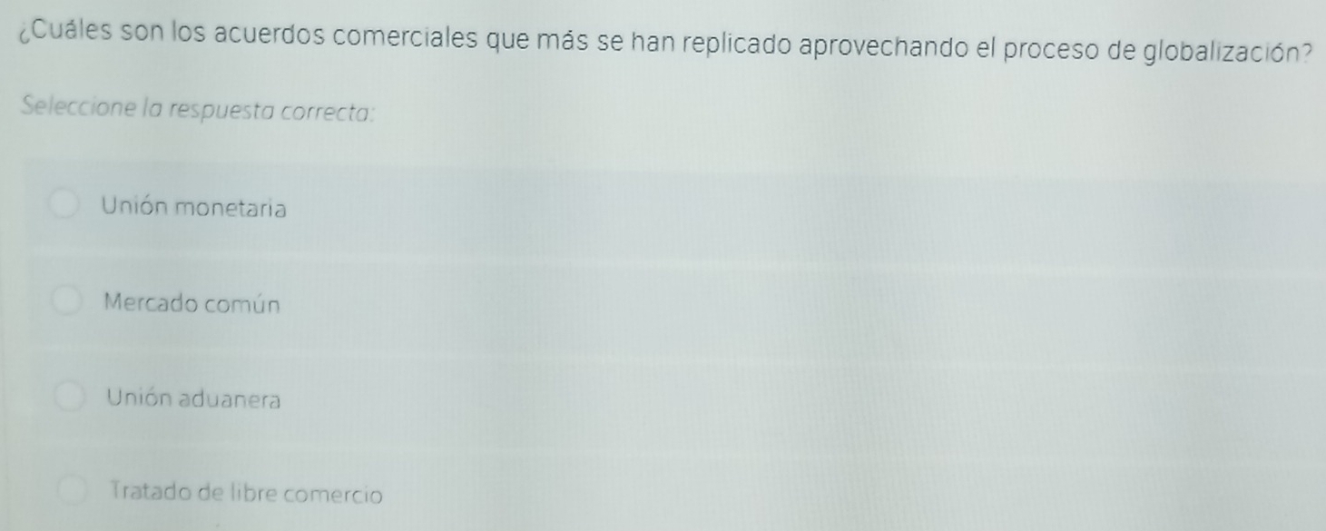 ¿Cuáles son los acuerdos comerciales que más se han replicado aprovechando el proceso de globalización?
Seleccione la respuesta correcta:
Unión monetaria
Mercado común
Unión aduanera
Tratado de libre comercio