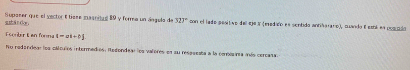 Suponer que el vector t tiene magnitud 89 y forma un ángulo de 327° con el lado positivo del eje x (medido en sentido antihorario), cuando t está en posición 
estándar. 
Escribir t en forma t=ai+bj. 
No redondear los cálculos intermedios. Redondear los valores en su respuesta a la centésima más cercana.