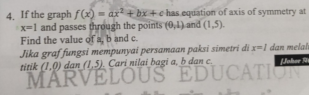 If the graph f(x)=ax^2+bx+c has equation of axis of symmetry at
x=1 and passes through the points (0,1) and (1,5). 
Find the value of a, b and c. 
Jika graf fungsi mempunyai persamaan paksi simetri di x=1 dan melal 
titik (1,0) dan (1,5). Cari nilai bagi a, b dan c. [Johor A