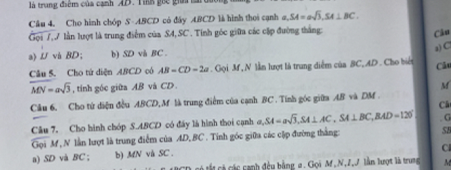 là trung điệm của cạnh AD. Tih gốc gih là di
Câu 4. Cho hình chóp S- ABCD có đây ABCD là hình thoi cạnh a, SA=asqrt(3), SA⊥ BC. 
Gọi 7 V lần lượt là trung điểm của S4, SC. Tính góc giữa các cặp đường thắng:
Câu
a) C
a) U và BD; b) SD và BC.
Câu 5. Cho tứ diện ABCD có AB=CD=2a. Gọi M , N lần lượt là trung diểm của BC, AD. Cho biển Câu
overline MN=asqrt(3) , tính góc giữa AB và CD. M
Câu 6. Cho tử diện đều ABCD, M là trung điểm của cạnh BC. Tính góc giữa AB và DM.
Câ
Câu 7. Cho hình chóp S. ABCD có đầy là hình thoi cạnh a, SA=asqrt(3), SA⊥ AC, SA⊥ BC, BAD=120°. G
Gọi M, N lần lượt là trung điểm của AD, BC. Tinh góc giữa các cập đường thắng:
SB
Cl
a) SD và BC; b) MN vù SC .
RCD có tố cả các cạnh đều bằng a. Gọi M, N, 7,J lần lượt là trung