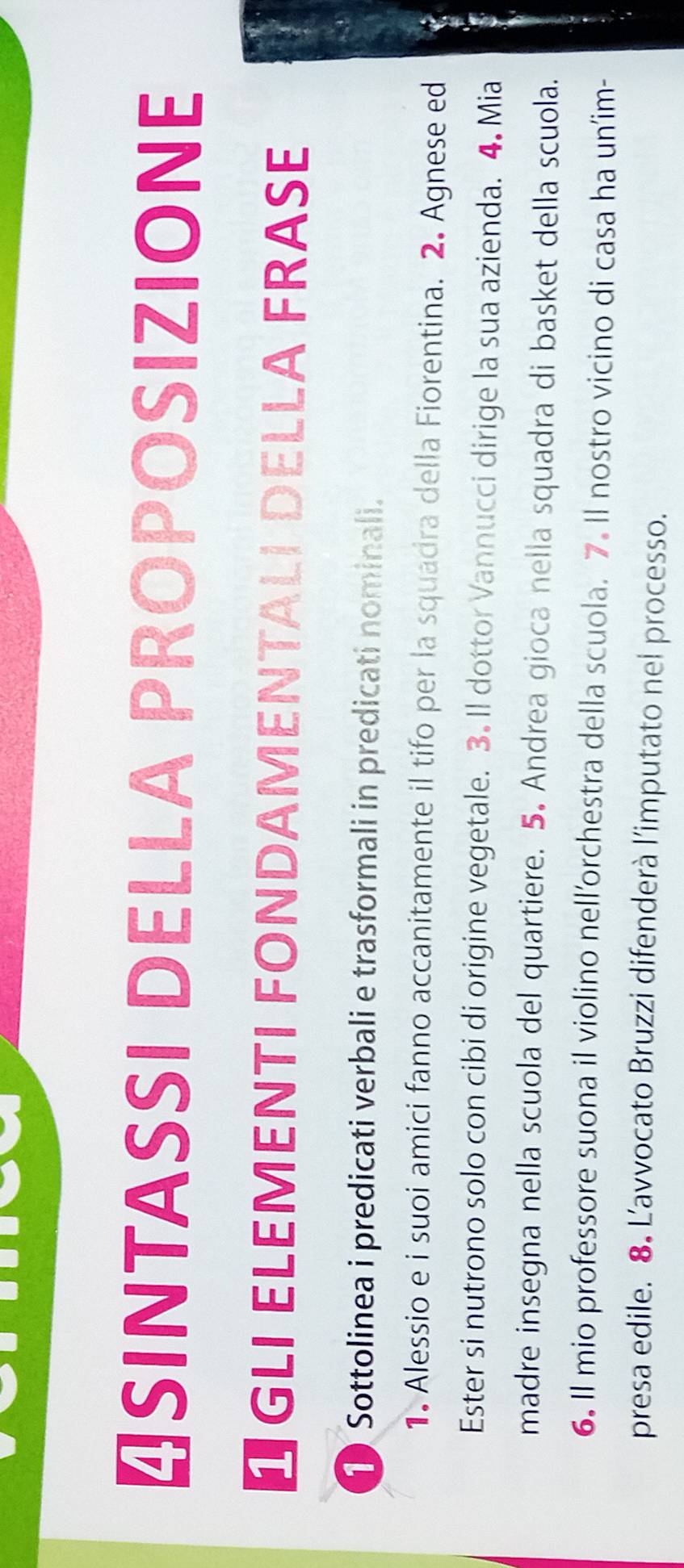 ₹SINTASSI DELLA PROPOSIZIONE 
O GLI ELEMENTI FONDAMENTALI DELLA FRASE 
1 Sottolinea i predicati verbali e trasformali in predicati nominali. 
1. Alessio e i suoi amici fanno accanitamente il tifo per la squadra della Fiorentina. 2. Agnese ed 
Ester si nutrono solo con cibi di origine vegetale. 3. Il dottor Vannucci dirige la sua azienda. 4. Mia 
madre insegna nella scuola del quartiere. 5. Andrea gioca nella squadra di basket della scuola. 
6. Il mio professore suona il violino nell’orchestra della scuola. 7. Il nostro vicino di casa ha un’im- 
presa edile. 8. L’avvocato Bruzzi difenderà l’imputato nel processo.