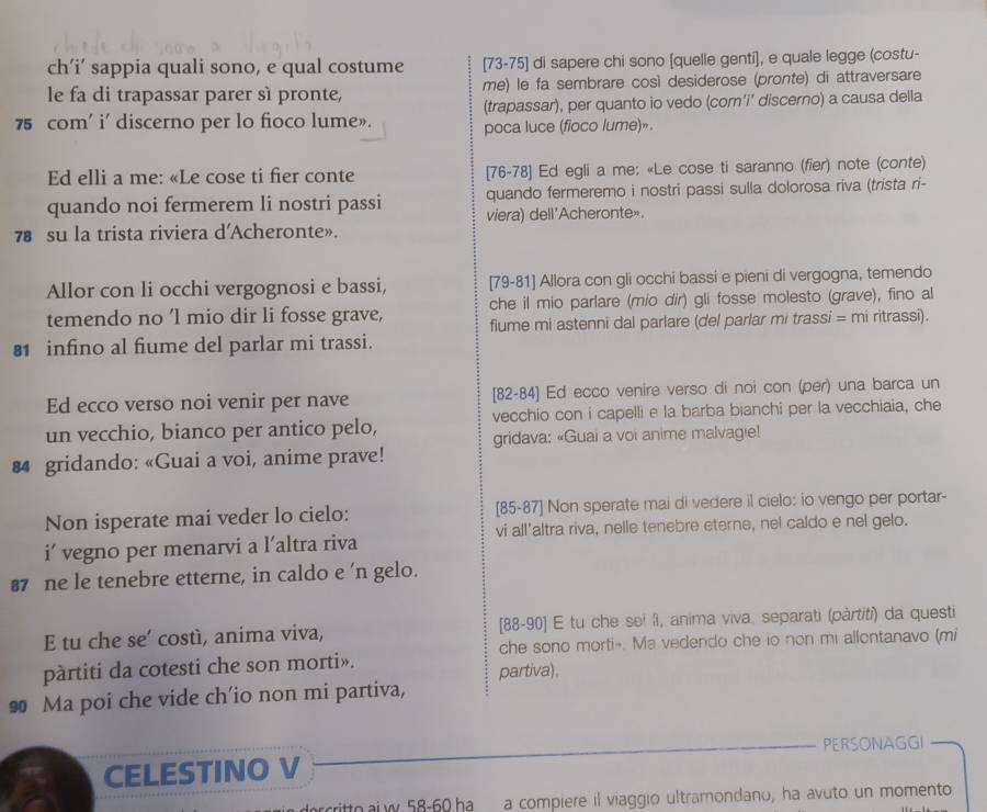 ch’i’ sappia quali sono, e qual costume [73-75] di sapere chi sono [quelle genti], e quale legge (costu-
le fa di trapassar parer sì pronte, me) le fa sembrare così desiderose (pronte) di attraversare
75 com' i' discerno per lo fioco lume». (trapassar), per quanto io vedo (com’i’ discerno) a causa della
poca luce (fioco lume)».
Ed elli a me: «Le cose ti fier conte [76-78] Ed egli a me: «Le cose ti saranno (fier) note (conte)
quando noi fermerem li nostri passi quando fermeremo i nostri passi sulla dolorosa riva (trista ri-
78 su la trista riviera d'Acheronte». viera) dell'Acheronte».
Allor con li occhi vergognosi e bassi, [79-81] Allora con gli occhi bassi e pieni di vergogna, temendo
temendo no 'l mio dir li fosse grave, che il mio parlare (mio dir) gli fosse molesto (grave), fino al
fiume mi astenni dal parlare (del parlar mi trassi = mi ritrassi).
81 infino al fiume del parlar mi trassi.
Ed ecco verso noi venir per nave [82-84] Ed ecco venire verso di noi con (per) una barca un
un vecchio, bianco per antico pelo, vecchio con i capelli e la barba bianchi per la vecchiaia, che
gridava: «Guai a voi anime malvagie!
4 gridando: «Guai a voi, anime prave!
Non isperate mai veder lo cielo: [85-87] Non sperate mai di vedere il cielo: io vengo per portar-
i’ vegno per menarvi a l’altra riva vi all'altra riva, nelle tenebre eterne, nel caldo e nel gelo.
87 ne le tenebre etterne, in caldo e 'n gelo.
E tu che se’ costì, anima viva, [88-90] E tu che sei îl, anima viva, separati (pàrtiti) da questi
che sono morti-. Ma vedendo che io non mi allontanavo (mi
pàrtiti da cotesti che son morti». partiva),
90 Ma poi che vide ch'io non mi partiva,
PERSONAGGI
CELESTINO V
rittoai w 58-60 ha a compiere il viaggio ultramondano, ha avuto un momento