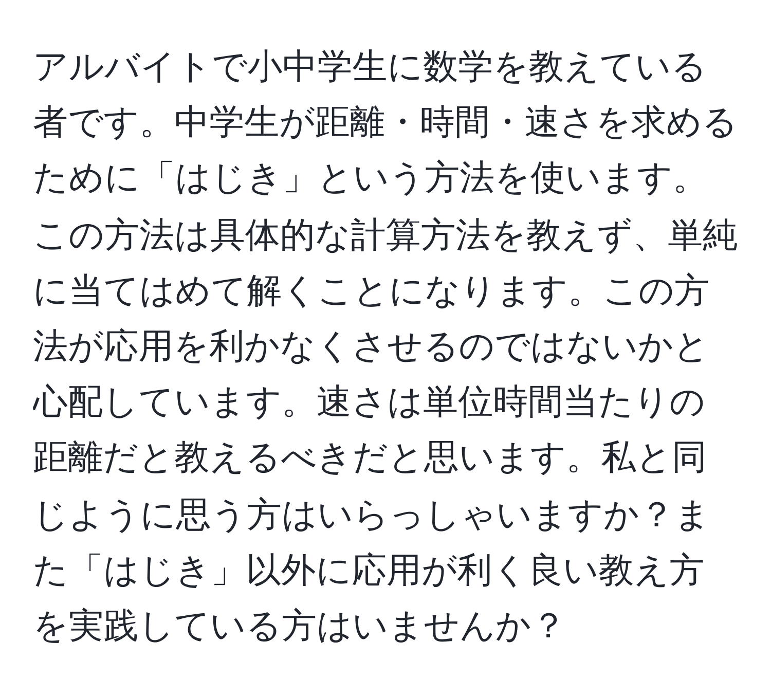 アルバイトで小中学生に数学を教えている者です。中学生が距離・時間・速さを求めるために「はじき」という方法を使います。この方法は具体的な計算方法を教えず、単純に当てはめて解くことになります。この方法が応用を利かなくさせるのではないかと心配しています。速さは単位時間当たりの距離だと教えるべきだと思います。私と同じように思う方はいらっしゃいますか？また「はじき」以外に応用が利く良い教え方を実践している方はいませんか？