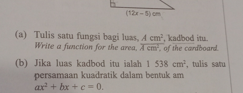 Tulis satu fungsi bagi luas, Acm^2 , kadbod itu.
Write a function for the area, overline Acm^2 , of the cardboard.
(b) Jika luas kadbod itu ialah 1538cm^2 , tulis satu
persamaan kuadratik dalam bentuk am
ax^2+bx+c=0.