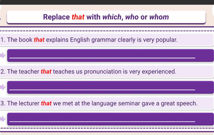 Replace that with which, who or whom 
1. The book that explains English grammar clearly is very popular. 
2. The teacher that teaches us pronunciation is very experienced. 
3. The lecturer that we met at the language seminar gave a great speech. 
_ 
_