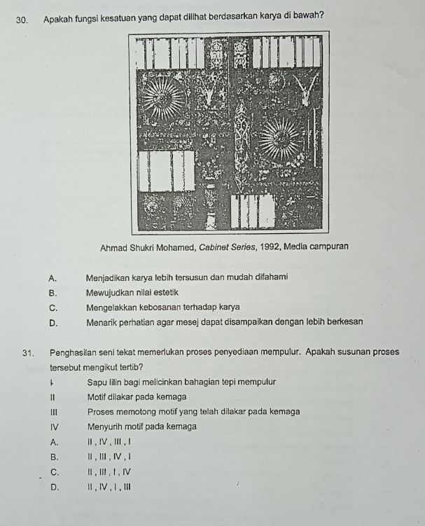 Apakah fungsi kesatuan yang dapat dilihat berdasarkan karya di bawah?
Ahmad Shukri Mohamed, Cabinet Series, 1992, Media campuran
A. Menjadikan karya lebih tersusun dan mudah difahami
B. Mewujudkan nilai estetik
C. Mengelakkan kebosanan terhadap karya
D. Menarik perhatian agar mesej dapat disampaikan dengan lebih berkesan
31. Penghasilan seni tekat memerlukan proses penyediaan mempulur. Apakah susunan proses
tersebut mengikut tertib?
1 Sapu lilin bagi melicinkan bahagian tepi mempulur
Motif dilakar pada kemaga
II Proses memotong motif yang telah dilakar pada kemaga
IV Menyurih motif pada kemaga
A. Ⅲ、Ⅳ.Ⅲ,Ⅰ
B. Ⅱ,Ⅲ,Ⅳ,Ⅰ
C. Ⅱ , Ⅲ , I , Ⅳ
D. Ⅱ、Ⅳ,Ⅰ,Ⅲ