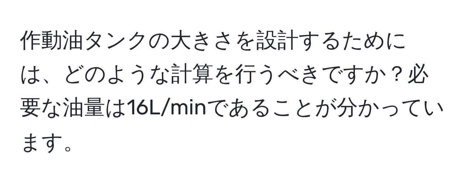 作動油タンクの大きさを設計するためには、どのような計算を行うべきですか？必要な油量は16L/minであることが分かっています。