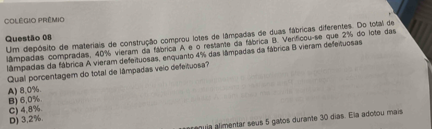 COLÉGIO PRÊMIO
Questão 08 Um depósito de materiais de construção comprou lotes de lâmpadas de duas fábricas diferentes. Do total de
lâmpadas compradas, 40% vieram da fábrica A e o restante da fábrica B. Verificou-se que 2% do lote das
lâmpadas da fábrica A vieram defeituosas, enquanto 4% das lâmpadas da fábrica B vieram defeituosas
Qual porcentagem do total de lâmpadas veio defeituosa?
A) 8,0%.
B) 6,0%.
C) 4,8%.
D) 3,2%.
rquia alimentar seus 5 gatos durante 30 dias. Ela adotou mais