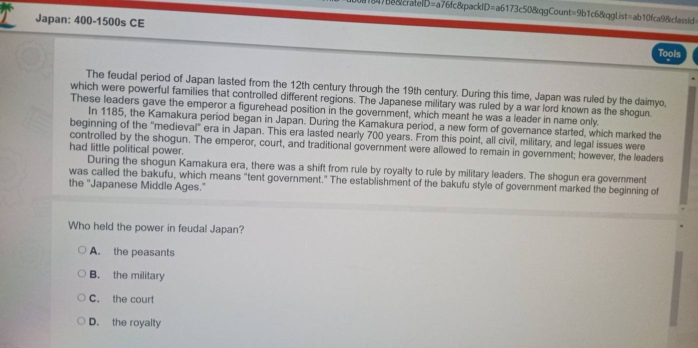 47be&cratel D=a76fc&packID=a6173c50&qgCount=9b1c6&qgList=ab10fca9&classId=
Japan: 400 -1500s CE
Tools
The feudal period of Japan lasted from the 12th century through the 19th century. During this time, Japan was ruled by the daimyo,
which were powerful families that controlled different regions. The Japanese military was ruled by a war lord known as the shogun.
These leaders gave the emperor a figurehead position in the government, which meant he was a leader in name only.
In 1185, the Kamakura period began in Japan. During the Kamakura period, a new form of governance started, which marked the
beginning of the “medieval” era in Japan. This era lasted nearly 700 years. From this point, all civil, military, and legal issues were
controlled by the shogun. The emperor, court, and traditional government were allowed to remain in government; however, the leaders
had little political power.
During the shogun Kamakura era, there was a shift from rule by royalty to rule by military leaders. The shogun era government
was called the bakufu, which means “tent government.” The establishment of the bakufu style of government marked the beginning of
the “Japanese Middle Ages.”
Who held the power in feudal Japan?
A. the peasants
B. the military
C. the court
D. the royalty