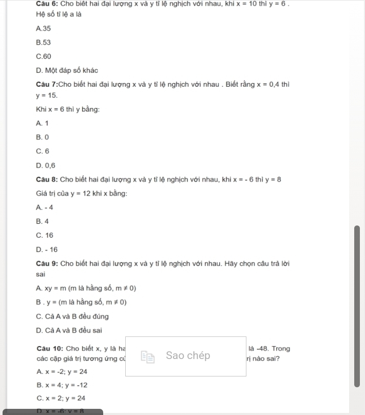 Cho biệt hai đại lượng x và y tỉ lệ nghịch với nhau, khi x=10thi y=6. 
Hệ số tỉ lệ a là
A. 35
B. 53
C. 60
D. Một đáp số khác
Câu 7:Cho biết hai đại lượng x và y tỉ lệ nghịch với nhau . Biết rằng x=0,4 thì
y=15. 
Khi x=6thi y bằng:
A. 1
B. 0
C. 6
D. 0, 6
Câu 8: Cho biết hai đại lượng x và y tỉ lệ nghịch với nhau, khi x=-6 thì y=8
Giá trị của y=12khix bằng:
A. - 4
B. 4
C. 16
D. - 16
Câu 9: Cho biết hai đại lượng x và y tỉ lệ nghịch với nhau. Hãy chọn câu trả lời
sai
A. xy=m (m là hằng số, m!= 0)
B . y= (m là hằng số, m!= 0)
C. Cả A và B đều đúng
D. Cả A và B đều sai
Câu 10: Cho biết x, y là ha là -48. Trong
các cặp giá trị tương ứng củ Sao chép ri nào sai?
A. x=-2; y=24
B. x=4; y=-12
C. x=2; y=24
D x=-6 : v=8