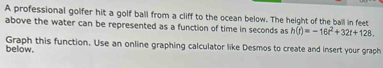 A professional golfer hit a golf ball from a cliff to the ocean below. The height of the ball in feet
above the water can be represented as a function of time in seconds as h(t)=-16t^2+32t+128. 
Graph this function. Use an online graphing calculator like Desmos to create and insert your graph 
below.