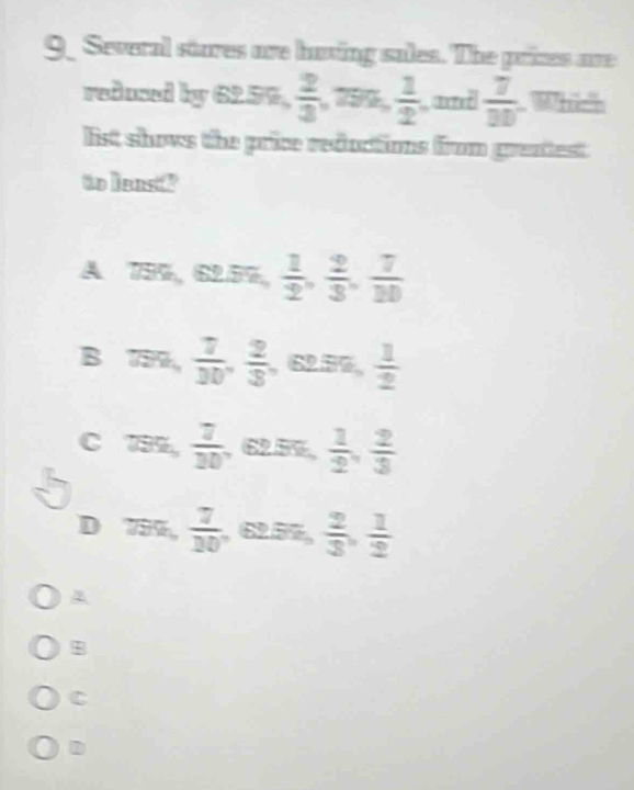 Several stures are hating sales. The prizes are
redused by 6259,  2/3  799  1/2  and  7/30  Which
list shows the price reductions from greatest.
to leasd
A 739, 62.59 。  1/2 ,  2/3 ,  7/10 
B 799,  7/30 ,  2/3  , 62.59,  1/2 
C 739,  7/30  , 62.5%,  1/2 ,  2/3 
D 759,  7/10  , 62.5%,  2/3 ,  1/2 
A
$
C
D