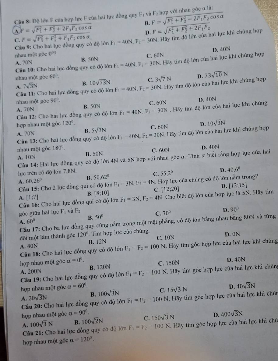 Độ lớn F của hợp lực F của hai lực đồng quy F_1 và F=sqrt (F_1)^2+F_2^(2-2F_1)F_2cos alpha  F_2 hợp với nhau góc α là:
^ F=sqrt (F_1)^2+F_2^(2+2F_1)F_2cos alpha 
B.
C. F=sqrt (F_1)^2+F_2^(2+F_1)F_2cos alpha  D. F=sqrt (F_1)^2+F_2^(2+2F_1)F_2
Câu 9: Cho hai lực đồng quy cỏ độ lớn F_1=40N,F_2=30N. Hãy tìm độ lớn của hai lực khi chúng hợp
nhau một góc 0°
A. 70N B. 50N C. 60N D. 40N
Câu 10: Cho hai lực đồng quy có độ lớn F_1=40N,F_2=30N Hãy tìm độ lớn của hai lực khi chúng hợp
nhau một góc 60°. D. 73sqrt(10)N
A. 7sqrt(3)N
B. 10sqrt(73)N
C. 3sqrt(7)N
Câu 11: Cho hai lực đồng quy có độ lớn F_1=40N,F_2=30N. Hãy tìm độ lớn của hai lực khi chúng hợp
nhau một góc 90^0.
A. 70N B. 50N C. 60N D. 40N
Câu 12: Cho hai lực đồng quy có độ lớn F_1=40N,F_2=30N Hãy tìm độ lớn của hai lực khi chúng
hợp nhau một góc 120^0. D. 10sqrt(3)N
A. 70N B. 5sqrt(3)N C. 60N
Câu 13: Cho hai lực đồng quy có độ lớn F_1=40N,F_2=30N Hãy tìm độ lớn của hai lực khi chúng hợp
nhau một góc 180^0.
A. 10N B. 50N C. 60N D. 40N
Câu 14: Hai lực đồng quy có độ lớn 4N và 5N hợp với nhau góc α. Tính α biết rằng hợp lực của hai
lực trên có độ lớn 7,8N.
D.
C.
A. 60,26° B. 50,62° 55,2^0 40,6^0
Câu 15: Cho 2 lực đồng qui có độ lớn F_1=3N,F_2=4N. Hợp lực của chúng có độ lớn nằm trong?
B. [8;10]
C. [12;20]
D. [12;15]
A. [1;7]
Câu 16: Cho hai lực đồng qui có độ lớn F_1=3N,F_2=4N. Cho biết độ lớn của hợp lực là 5N. Hãy tìm
góc giữa hai lực F_1 và F_2
C. 70° D. 90°
B. 50°
A. 60°
Câu 17: Cho ba lưc đồng quy cùng nằm trong một mặt phẳng, có độ lớn bằng nhau bằng 80N và từng
đôi một làm thành góc 120°. Tìm hợp lực của chúng.
A. 40N B. 12N C. 10N D. 0N
Câu 18: Cho hai lực đồng quy có độ lớn F_1=F_2=100 N H. Hãy tìm góc hợp lực của hai lực khi chúng
hợp nhau một góc alpha =0^0.
A. 200N B. 120N C. 150N D. 40N
Câu 19: Cho hai lực đồng quy có độ lớn F_1=F_2=100 N. Hãy tìm góc hợp lực của hai lực khi chúng
hợp nhau một góc alpha =60^0.
A. 20sqrt(3)N B. 100sqrt(3)N C. 15sqrt(3)N D. 40sqrt(3)N
Câu 20: Cho hai lực đồng quy có độ lớn F_1=F_2=100N F. Hãy tìm góc hợp lực của hai lực khi chún
hợp nhau một góc alpha =90^0. 400sqrt(3)N
A. 100sqrt(3)N B. 100sqrt(2)N C. 150sqrt(3)N D.
Câu 21: Cho hai lực đồng quy có độ lớn F_1=F_2=100N Hãy tìm góc hợp lực của hai lực khi chú
hợp nhau một góc alpha =120°.