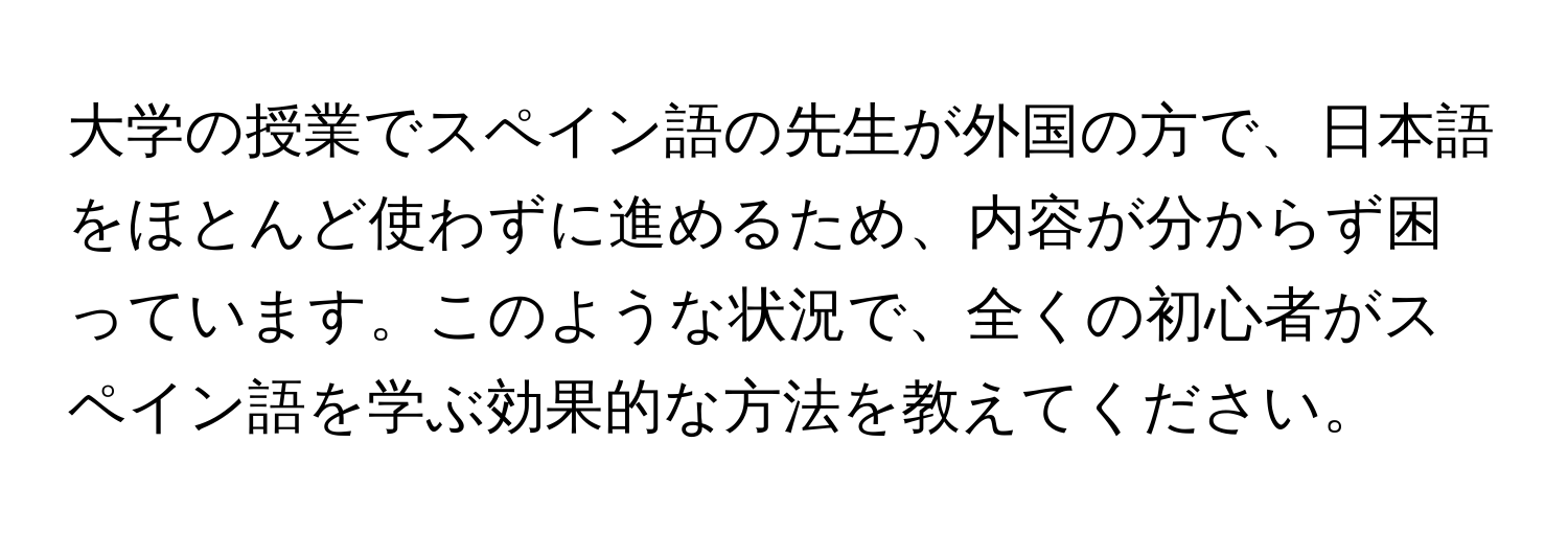 大学の授業でスペイン語の先生が外国の方で、日本語をほとんど使わずに進めるため、内容が分からず困っています。このような状況で、全くの初心者がスペイン語を学ぶ効果的な方法を教えてください。