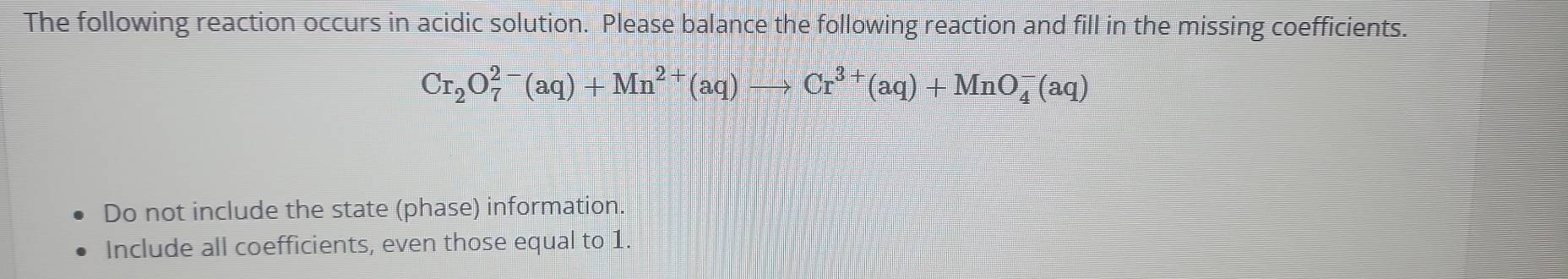 The following reaction occurs in acidic solution. Please balance the following reaction and fill in the missing coefficients.
Cr_2O_7^((2-)(aq)+Mn^2+)(aq)to Cr^(3+)(aq)+MnO_4^-(aq)
Do not include the state (phase) information. 
Include all coefficients, even those equal to 1.