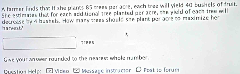 A farmer finds that if she plants 85 trees per acre, each tree will yield 40 bushels of fruit. 
She estimates that for each additional tree planted per acre, the yield of each tree will 
decrease by 4 bushels. How many trees should she plant per acre to maximize her 
harvest? 
trees 
Give your answer rounded to the nearest whole number. 
Question Help: ® Video Message instructor Post to forum