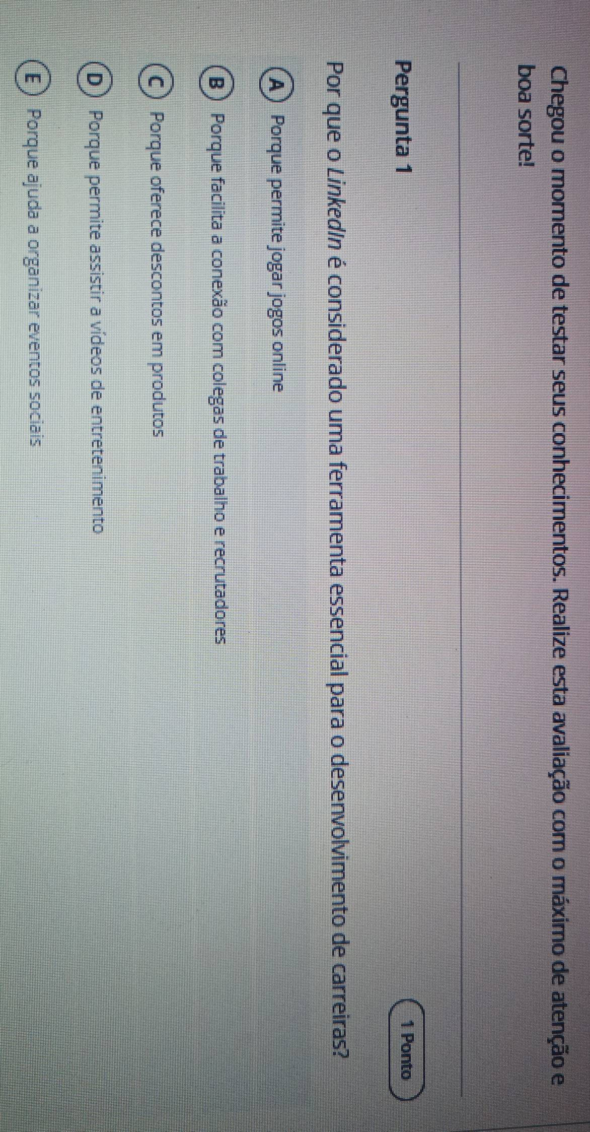 Chegou o momento de testar seus conhecimentos. Realize esta avaliação com o máximo de atenção e
boa sorte!
Pergunta 1
1 Ponto
Por que o LinkedIn é considerado uma ferramenta essencial para o desenvolvimento de carreiras?
A) Porque permite jogar jogos online
(B ) Porque facilita a conexão com colegas de trabalho e recrutadores
C) Porque oferece descontos em produtos
D) Porque permite assistir a vídeos de entretenimento
E) Porque ajuda a organizar eventos sociais