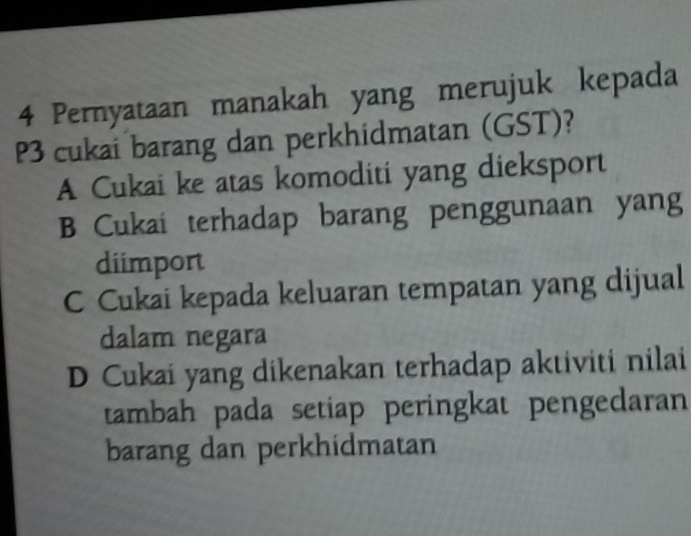 Pernyataan manakah yang merujuk kepada
P3 cukai barang dan perkhidmatan (GST)?
A Cukai ke atas komoditi yang dieksport
B Cukai terhadap barang penggunaan yang
diimport
C Cukai kepada keluaran tempatan yang dijual
dalam negara
D Cukai yang dikenakan terhadap aktiviti nilai
tambah pada setiap peringkat pengedaran
barang dan perkhidmatan