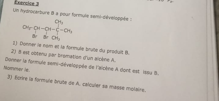 Un hydrocarbure B a pour formule semi-développée :
beginarrayr CH_3-CH-CH_2 BrBrCH_3endarray
1) Donner le nom et la formule brute du produit B. 
2) B est obtenu par bromation d’un alcène A. 
Donner la formule semi-développée de l'alcène A dont est issu B. 
Nommer le. 
3) Ecrire la formule brute de A. calculer sa masse molaire.