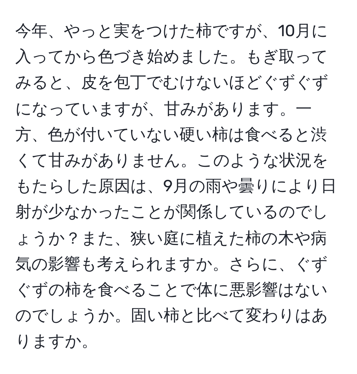 今年、やっと実をつけた柿ですが、10月に入ってから色づき始めました。もぎ取ってみると、皮を包丁でむけないほどぐずぐずになっていますが、甘みがあります。一方、色が付いていない硬い柿は食べると渋くて甘みがありません。このような状況をもたらした原因は、9月の雨や曇りにより日射が少なかったことが関係しているのでしょうか？また、狭い庭に植えた柿の木や病気の影響も考えられますか。さらに、ぐずぐずの柿を食べることで体に悪影響はないのでしょうか。固い柿と比べて変わりはありますか。