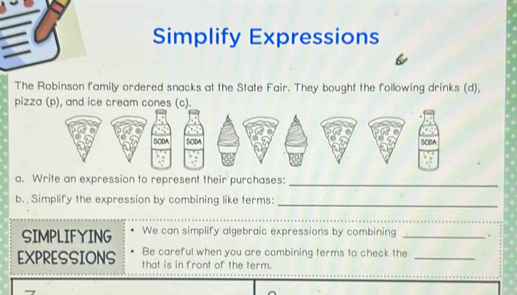 Simplify Expressions 
The Robinson family ordered snacks at the State Fair. They bought the following drinks (d), 
piz 
a. Write an expression to represent their purchases:_ 
b. Simplify the expression by combining like terms:_ 
_ 
SIMPLIFYING We can simplify algebraic expressions by combining_ 
. 
Be careful when you are combining terms to check the_ 
EXPRESSIONS that is in front of the term.