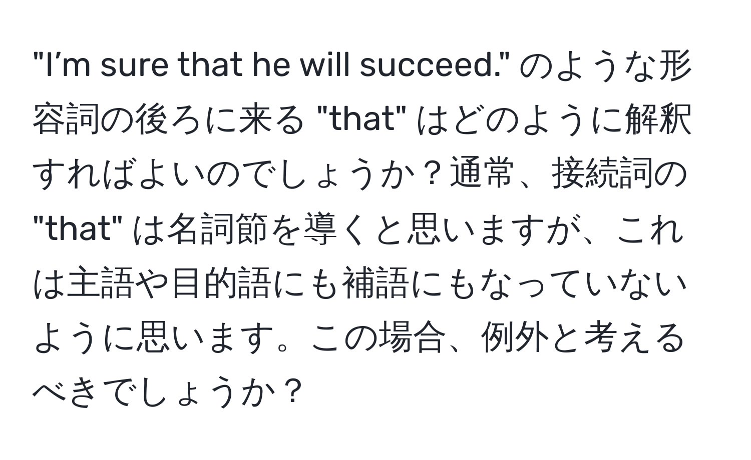 "I’m sure that he will succeed." のような形容詞の後ろに来る "that" はどのように解釈すればよいのでしょうか？通常、接続詞の "that" は名詞節を導くと思いますが、これは主語や目的語にも補語にもなっていないように思います。この場合、例外と考えるべきでしょうか？